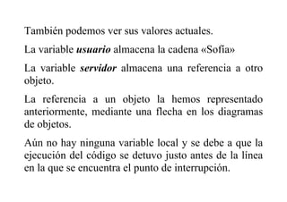 También podemos ver sus valores actuales.
La variable usuario almacena la cadena «Sofía»
La variable servidor almacena una referencia a otro
objeto.
La referencia a un objeto la hemos representado
anteriormente, mediante una flecha en los diagramas
de objetos.
Aún no hay ninguna variable local y se debe a que la
ejecución del código se detuvo justo antes de la línea
en la que se encuentra el punto de interrupción.
 