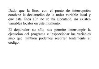 Dado que la línea con el punto de interrupción
contiene la declaración de la única variable local y
que esta línea aún no se ha ejecutado, no existen
variables locales en este momento.
El depurador no sólo nos permite interrumpir la
ejecución del programa e inspeccionar las variables
sino que también podemos recorrer lentamente el
código.
 