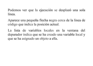 Podemos ver que la ejecución se desplazó una sola
línea.
Aparece una pequeña flecha negra cerca de la línea de
código que indica la posición actual.
La lista de variables locales en la ventana del
depurador indica que se ha creado una variable local y
que se ha asignado un objeto a ella.
 
