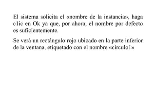 El sistema solicita el «nombre de la instancia», haga
c1ic en Ok ya que, por ahora, el nombre por defecto
es suficientemente.
Se verá un rectángulo rojo ubicado en la parte inferior
de la ventana, etiquetado con el nombre «circulo1»
 