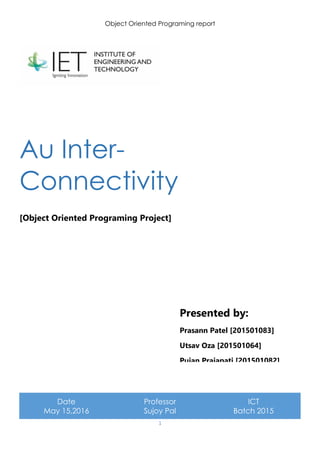 Object Oriented Programing report
1
Au Inter-
Connectivity
[Object Oriented Programing Project]
Date
May 15,2016
Professor
Sujoy Pal
ICT
Batch 2015
Presented by:
Prasann Patel [201501083]
Utsav Oza [201501064]
Pujan Prajapati [201501082]
 