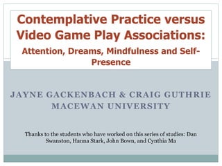 JAYNE GACKENBACH & CRAIG GUTHRIE
MACEWAN UNIVERSITY
Thanks to the students who have worked on this series of studies: Dan
Swanston, Hanna Stark, John Bown, and Cynthia Ma
Contemplative Practice versus
Video Game Play Associations:
Attention, Dreams, Mindfulness and Self-
Presence
 