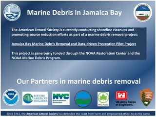 Marine Debris in Jamaica Bay
Since 1961, the American Littoral Society has defended the coast from harm and empowered others to do the same.
The American Littoral Society is currently conducting shoreline cleanups and
promoting source reduction efforts as part of a marine debris removal project:
Jamaica Bay Marine Debris Removal and Data-driven Prevention Pilot Project
This project is generously funded through the NOAA Restoration Center and the
NOAA Marine Debris Program.
Our Partners in marine debris removal
 