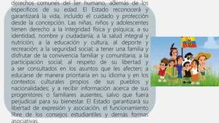 derechos comunes del ser humano, además de los
específicos de su edad. El Estado reconocerá y
garantizará la vida, incluido el cuidado y protección
desde la concepción. Las niñas, niños y adolescentes
tienen derecho a la integridad física y psíquica; a su
identidad, nombre y ciudadanía; a la salud integral y
nutrición; a la educación y cultura, al deporte y
recreación; a la seguridad social; a tener una familia y
disfrutar de la convivencia familiar y comunitaria; a la
participación social; al respeto de su libertad y
a ser consultados en los asuntos que les afecten; a
educarse de manera prioritaria en su idioma y en los
contextos culturales propios de sus pueblos y
nacionalidades; y a recibir información acerca de sus
progenitores o familiares ausentes, salvo que fuera
perjudicial para su bienestar. El Estado garantizará su
libertad de expresión y asociación, el funcionamiento
libre de los consejos estudiantiles y demás formas
asociativas.
 