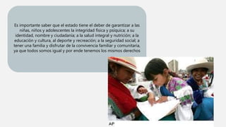 Es importante saber que el estado tiene el deber de garantizar a las
niñas, niños y adolescentes la integridad física y psíquica; a su
identidad, nombre y ciudadanía; a la salud integral y nutrición; a la
educación y cultura, al deporte y recreación; a la seguridad social; a
tener una familia y disfrutar de la convivencia familiar y comunitaria,
ya que todos somos igual y por ende tenemos los mismos derechos
 