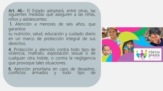 Art. 46.- El Estado adoptará, entre otras, las
siguientes medidas que aseguren a las niñas,
niños y adolescentes:
1. Atención a menores de seis años, que
garantice
su nutrición, salud, educación y cuidado diario
en un marco de protección integral de sus
derechos.
4. Protección y atención contra todo tipo de
violencia, maltrato, explotación sexual o de
cualquier otra índole, o contra la negligencia
que provoque tales situaciones.
6. Atención prioritaria en caso de desastres,
conflictos armados y todo tipo de
 