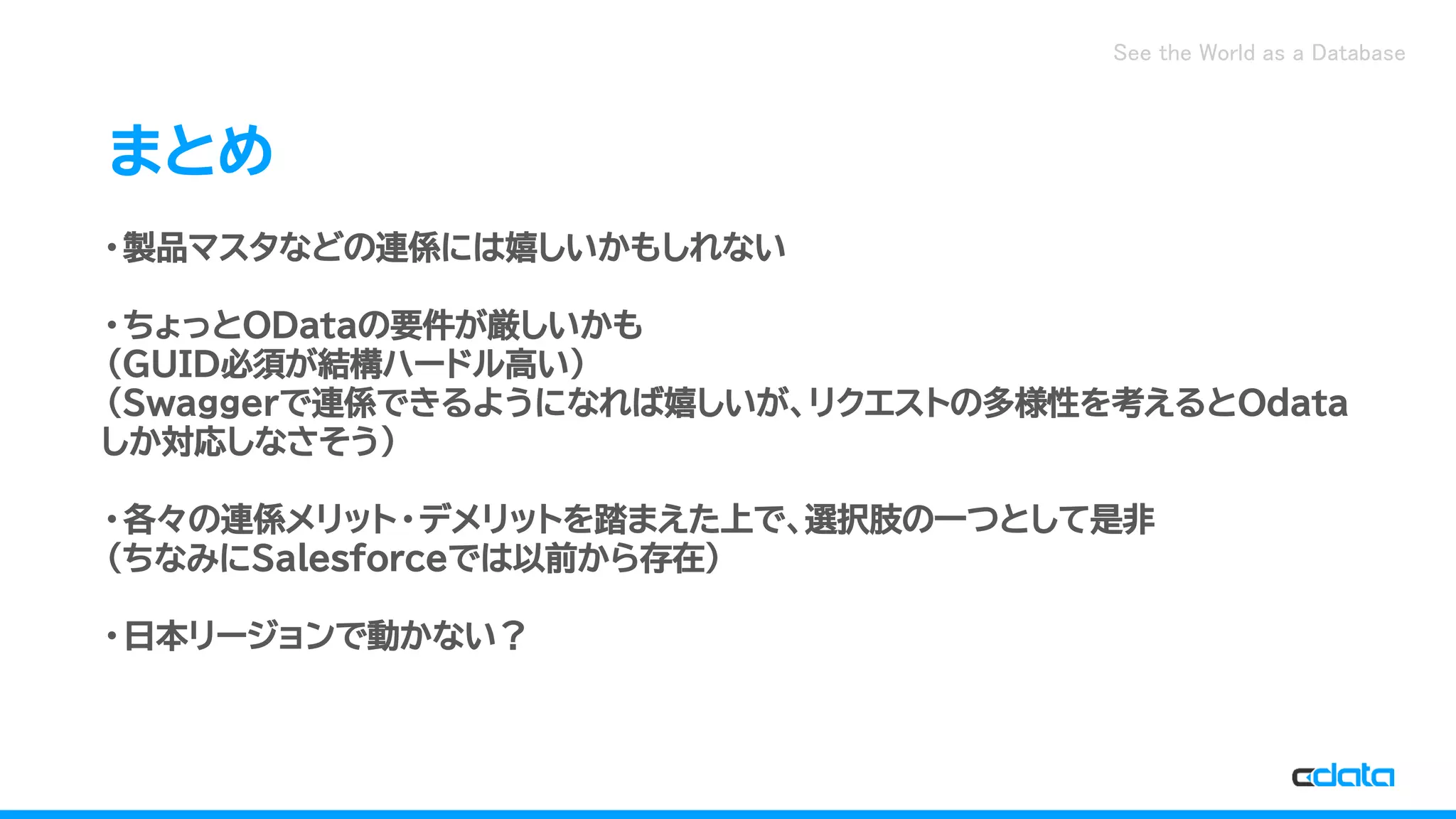 See the World as a Database
まとめ
・製品マスタなどの連係には嬉しいかもしれない
・ちょっとODataの要件が厳しいかも
（GUID必須が結構ハードル高い）
（Swaggerで連係できるようになれば嬉しいが、リクエストの多様性を考えるとOdata
しか対応しなさそう）
・各々の連係メリット・デメリットを踏まえた上で、選択肢の一つとして是非
（ちなみにSalesforceでは以前から存在）
・日本リージョンで動かない？
 