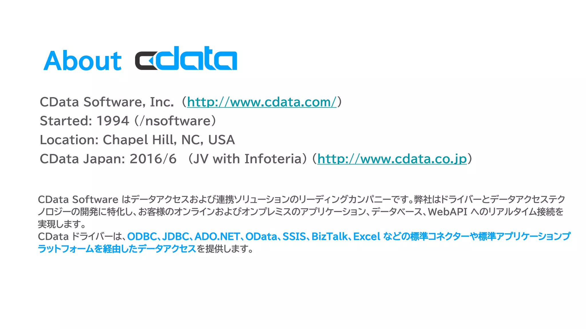 CData Software, Inc. (http://www.cdata.com/)
Started: 1994 (/nsoftware)
Location: Chapel Hill, NC, USA
CData Japan: 2016/6 (JV with Infoteria) (http://www.cdata.co.jp)
About
CData Software はデータアクセスおよび連携ソリューションのリーディングカンパニーです。弊社はドライバーとデータアクセステク
ノロジーの開発に特化し、お客様のオンラインおよびオンプレミスのアプリケーション、データベース、WebAPI へのリアルタイム接続を
実現します。
CData ドライバーは、ODBC、JDBC、ADO.NET、OData、SSIS、BizTalk、Excel などの標準コネクターや標準アプリケーションプ
ラットフォームを経由したデータアクセスを提供します。
 