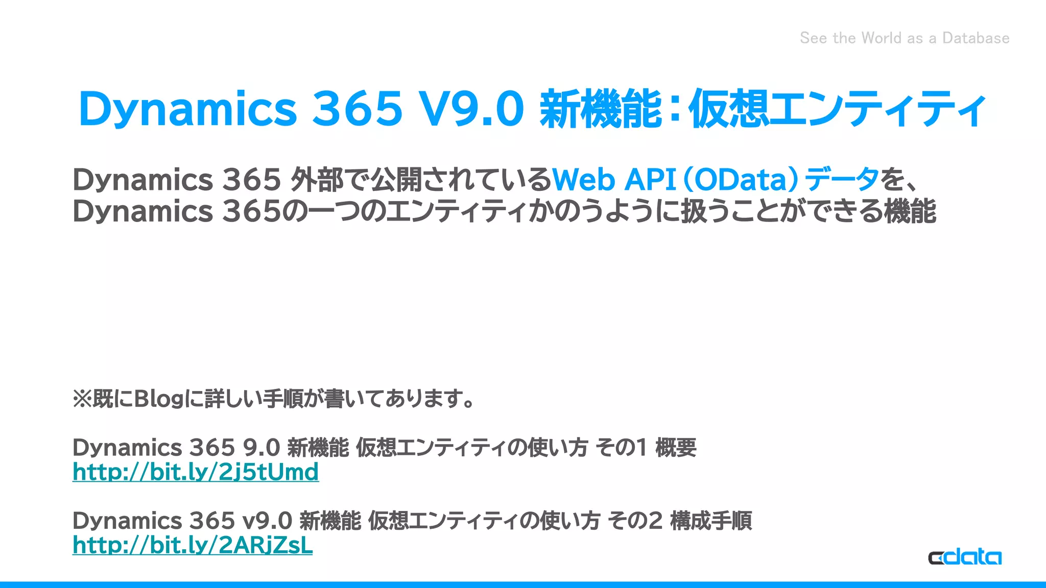 See the World as a Database
Dynamics 365 V9.0 新機能：仮想エンティティ
Dynamics 365 外部で公開されているWeb API（OData）データを、
Dynamics 365の一つのエンティティかのうように扱うことができる機能
※既にBlogに詳しい手順が書いてあります。
Dynamics 365 9.0 新機能 仮想エンティティの使い方 その1 概要
http://bit.ly/2j5tUmd
Dynamics 365 v9.0 新機能 仮想エンティティの使い方 その2 構成手順
http://bit.ly/2ARjZsL
 