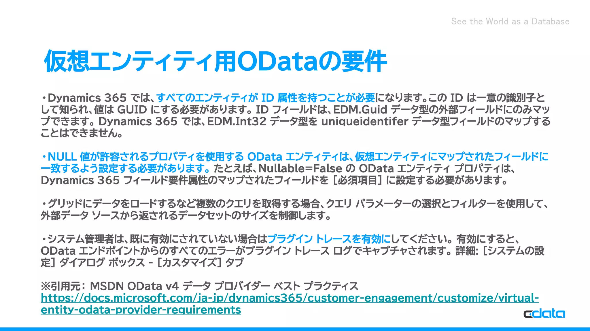 See the World as a Database
仮想エンティティ用ODataの要件
・Dynamics 365 では、すべてのエンティティが ID 属性を持つことが必要になります。この ID は一意の識別子と
して知られ、値は GUID にする必要があります。 ID フィールドは、EDM.Guid データ型の外部フィールドにのみマッ
プできます。 Dynamics 365 では、EDM.Int32 データ型を uniqueidentifer データ型フィールドのマップする
ことはできません。
・NULL 値が許容されるプロパティを使用する OData エンティティは、仮想エンティティにマップされたフィールドに
一致するよう設定する必要があります。 たとえば、Nullable=False の OData エンティティ プロパティは、
Dynamics 365 フィールド要件属性のマップされたフィールドを [必須項目] に設定する必要があります。
・グリッドにデータをロードするなど複数のクエリを取得する場合、クエリ パラメーターの選択とフィルターを使用して、
外部データ ソースから返されるデータセットのサイズを制御します。
・システム管理者は、既に有効にされていない場合はプラグイン トレースを有効にしてください。 有効にすると、
OData エンドポイントからのすべてのエラーがプラグイン トレース ログでキャプチャされます。 詳細: [システムの設
定] ダイアログ ボックス - [カスタマイズ] タブ
※引用元： MSDN OData v4 データ プロバイダー ベスト プラクティス
https://docs.microsoft.com/ja-jp/dynamics365/customer-engagement/customize/virtual-
entity-odata-provider-requirements
 
