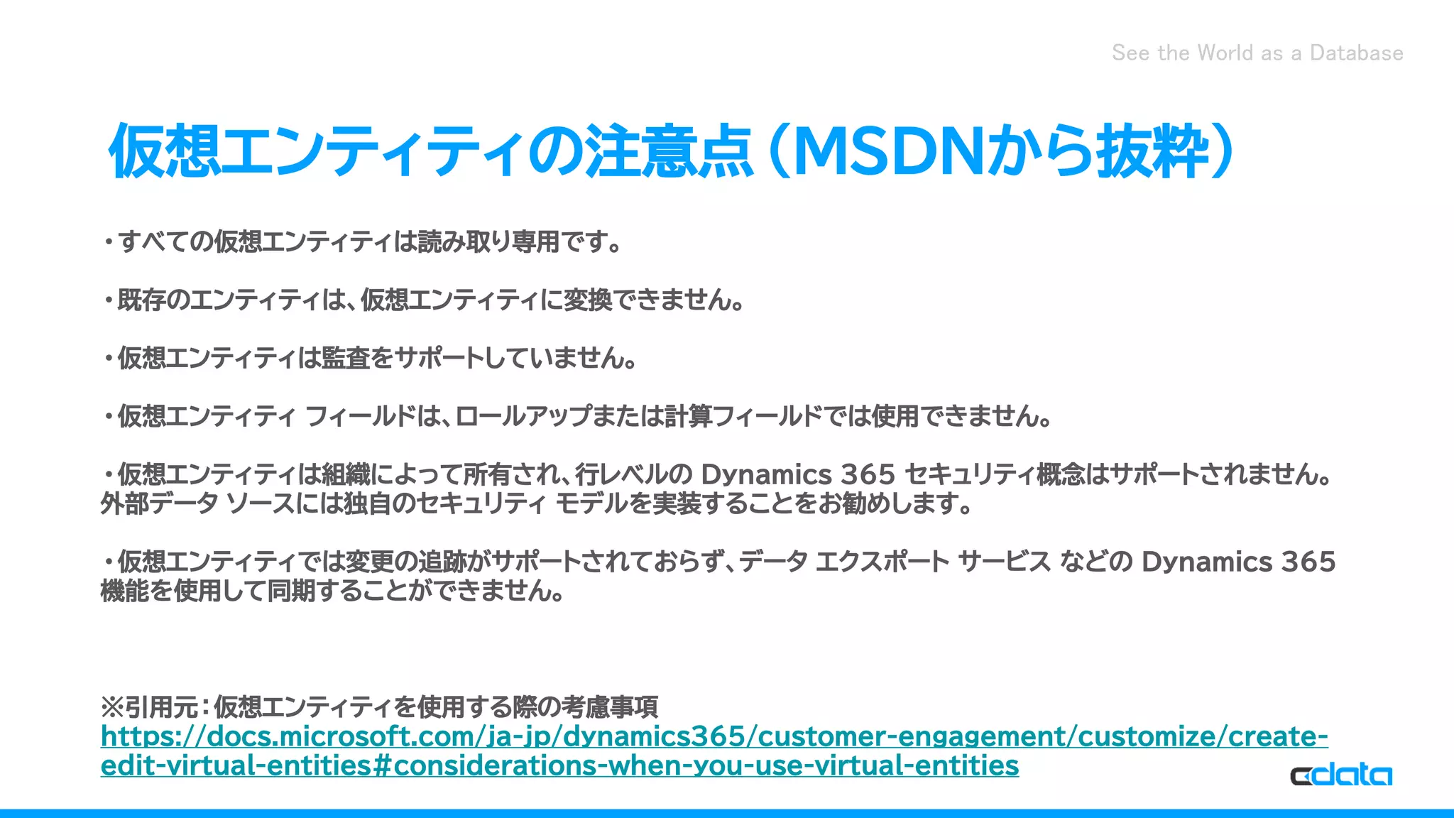 See the World as a Database
仮想エンティティの注意点（MSDNから抜粋）
・すべての仮想エンティティは読み取り専用です。
・既存のエンティティは、仮想エンティティに変換できません。
・仮想エンティティは監査をサポートしていません。
・仮想エンティティ フィールドは、ロールアップまたは計算フィールドでは使用できません。
・仮想エンティティは組織によって所有され、行レベルの Dynamics 365 セキュリティ概念はサポートされません。
外部データ ソースには独自のセキュリティ モデルを実装することをお勧めします。
・仮想エンティティでは変更の追跡がサポートされておらず、データ エクスポート サービス などの Dynamics 365
機能を使用して同期することができません。
※引用元：仮想エンティティを使用する際の考慮事項
https://docs.microsoft.com/ja-jp/dynamics365/customer-engagement/customize/create-
edit-virtual-entities#considerations-when-you-use-virtual-entities
 