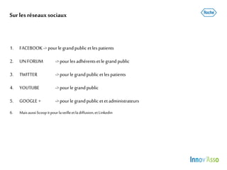 Surles réseauxsociaux
1. FACEBOOK -> pour le grand public etlespatients
2. UNFORUM ->pour les adhérentsetle grandpublic
3. TWITTER ->pour le grandpublic etles patients
4. YOUTUBE ->pour le grand public
5. GOOGLE + ->pour le grand public etetadministrateurs
6. MaisaussiScoopitpourlaveilleetladiffusion,et Linkedin
 