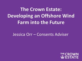The Crown Estate:
Developing an Offshore Wind
Farm into the Future
Jessica Orr – Consents Adviser
 