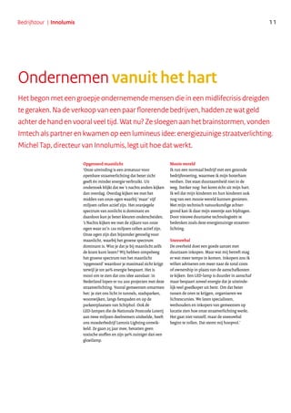 Het begon met een groepje ondernemende mensen die in een midlifecrisis dreigden
te geraken. Na de verkoop van een paar florerende bedrijven, hadden ze wat geld
achter de hand en vooral veel tijd. Wat nu? Ze sloegen aan het brainstormen, vonden
Imtech als partner en kwamen op een lumineus idee: energiezuinige straatverlichting.
Michel Tap, directeur van Innolumis, legt uit hoe dat werkt.
Opgevoerd maanlicht
‘Onze uitvinding is een armatuur voor
openbare straatverlichting dat beter zicht
geeft én minder energie verbruikt. Uit
onderzoek blijkt dat we ’s nachts anders kijken
dan overdag. Overdag kijken we met het
midden van onze ogen waarbij ‘maar’ vijf
miljoen cellen actief zijn. Het oranjegele
spectrum van zonlicht is dominant en
daardoor kun je beter kleuren onderscheiden.
’s Nachts kijken we met de zijkant van onze
ogen waar zo’n 120 miljoen cellen actief zijn.
Onze ogen zijn dan bijzonder gevoelig voor
maanlicht, waarbij het groene spectrum
dominant is. Wist je dat je bij maanlicht zelfs
de krant kunt lezen? Wij hebben simpelweg
het groene spectrum van het maanlicht
‘opgevoerd’ waardoor je maximaal zicht krijgt
terwijl je tot 90% energie bespaart. Het is
mooi om te zien dat ons idee aanslaat: in
Nederland lopen er nu 200 projecten met deze
straatverlichting. Vooral gemeenten omarmen
het: je ziet ons licht in tunnels, stadsparken,
woonwijken, langs fietspaden en op de
parkeerplaatsen van Schiphol. Ook de
LED-lampen die de Nationale Postcode Loterij
aan twee miljoen deelnemers uitdeelde, heeft
ons moederbedrijf Lemnis Lighting ontwik-
keld. Ze gaan 25 jaar mee, bevatten geen
toxische stoffen en zijn 90% zuiniger dan een
gloeilamp.
Mooie wereld
Ik run een normaal bedrijf met een gezonde
bedrijfsvoering, waarmee ik mijn boterham
verdien. Dat staat duurzaamheid niet in de
weg. Sterker nog: het komt écht uit mijn hart.
Ik wil dat mijn kinderen en hun kinderen ook
nog van een mooie wereld kunnen genieten.
Met mijn technisch natuurkundige achter-
grond kan ik daar mijn steentje aan bijdragen.
Door nieuwe duurzame technologieën te
bedenken zoals deze energiezuinige straatver-
lichting.
Sneeuwbal
De overheid doet een goede aanzet met
duurzaam inkopen. Maar wat mij betreft mag
er wat meer tempo in komen. Inkopers zou ik
willen adviseren om meer naar de total costs
of ownership in plaats van de aanschafkosten
te kijken. Een LED-lamp is duurder in aanschaf
maar bespaart zoveel energie dat je uiteinde-
lijk veel goedkoper uit bent. Om dat beter
tussen de oren te krijgen, organiseren we
lichtexcursies. We laten specialisten,
wethouders en inkopers van gemeenten op
locatie zien hoe onze straatverlichting werkt.
Het gaat niet vanzelf, maar de sneeuwbal
begint te rollen. Dat stemt mij hoopvol.’
Ondernemen vanuit het hart
11Bedrijfstour | Innolumis
 