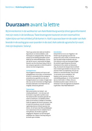 15Bedrijfstour | Rodenburg Biopolymers
Bij binnenkomst in de werkkamer van Aaik Rodenburg word je direct geconfronteerd
met zijn roots in de landbouw. Twee levensgrote tractoren en een rooimachine
rijden bijna van het schilderij af de kamer in. Aaik’s opa was boer en de vader van Aaik
leverde in de oorlog gras voor paarden in de stad. Aaik zette de agrarische lijn voort
met zijn bioplastic: Solanyl.
‘Rond 1945 startte mijn vader een handel in
bijproducten van levensmiddelen, zoals
bietenpulp en aardappelschillen. Resten die
meestal op de afvalberg belandden verhan-
delde hij aan veehouderijbedrijven. Hij was
zijn tijd ver vooruit: nog voordat het begrip
bestond, was hij al duurzaam bezig. Ik ben in
zijn voetsporen getreden en heb de handel in
veevoer van hem overgenomen.
Aardappelresten
Op een gegeven moment zat ik met te veel
aardappelresten uit de chips- en frietindustrie.
Ik had zo’n vermoeden dat het vanwege de
zetmeelstructuur geschikt zou zijn om er
biologisch plastic van te maken. Ik legde mijn
idee voor aan de Universiteit van Wageningen,
die deed onderzoek en wat bleek? Het was
mogelijk: Solanyl was geboren!
Toepassingen
Mijn eerste product van Solanyl – een
visitekaartjeshouder – is nu tien jaar oud.
De houder is nog steeds in perfecte staat.
Van Solanyl worden ook platen gemaakt om
taluds te stabiliseren, als tijdelijke parkeer-
plaats of om bochten in beekjes te versterken
totdat de vegetatie die functie overneemt. Ook
al maak ik de producten niet zelf, ik bedenk
regelmatig waarvoor Solanyl nog meer kan
dienen. Zo viel laatst mijn blik op afdekdopjes
voor stopcontacten die een stukadoor bij z’n
werk gebruikt. Die worden na gebruik
weggegooid. Bioplastic zou hier heel goed
toepasbaar zijn. Helaas is het knap lastig om
de markt open te breken.
Ketendenken
Solanyl heb ik er tot nu toe ‘bijgedaan’, het
leverde nog niet genoeg op omdat veel
partijen het te duur vinden. Ik verwacht dat we
door de steeds sterker wordende roep om
CO2-reductie nu écht een boost gaan krijgen.
De overheid is goed bezig met duurzame
initiatieven én het creëren van bewustwor-
ding. Ik verwacht dat inkopers bij de overheid
meer in ketens gaan denken en niet puur in de
aanschaf. Neem nou beplanting. Een pot van
Solanyl is in aanschaf duurder, maar je hoeft
‘m op termijn niet te verwijderen. Dat
bespaart je veel manuren, dus ben je
uiteindelijk goedkoper uit. In het buitenland
zijn ze al veel verder: in Wales, China en
Frankrijk zijn plastic tasjes in de ban en in
Antwerpen is een wet ingevoerd om bioplastic
te gebruiken. Waar blijft Nederland?!’
Duurzaam avant la lettre
 