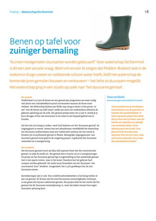 16Praktijk | Waterschap De Dommel
Benen op tafel voor
zuiniger bemaling
De aanpak
Traditioneel is er voor de bouw van een gemaal een programma van eisen nodig
met daarin een indrukwekkend aantal voorwaarden waaraan de bouw moet
voldoen. Het Waterschap besloot een flinke stap terug te zetten in het proces. In
een ‘met-de-benen-op-tafel-sessie’ stelde een team van medewerkers allereerst de
gekozen oplossing aan de orde. Een gemaal pompt water van a naar b, terwijl je je
kunt afvragen of het niet duurzamer is om water in een bepaald gebied vast te
houden.
Om het niet al te lastig te maken, werd toch besloten om het ‘duurzame gemaal’ als
uitgangspunt te nemen. Samen met een adviesbureau ontwikkelde het waterschap
een duurzaam studieontwerp naast een traditioneel ontwerp van een nieuw te
bouwen (en al aanbesteed) gemaal in Waalre. Belangrijke uitgangspunten: een
duurzaam gemaal moet goed in de omgeving passen, is gebouwd met duurzame
materialen en is energiezuinig.
Het resultaat
Het duurzame gemaal scoort op bijna alle aspecten beter dan het conventionele
gemaal, zo wijst de studie uit. Het gemaal ziet er mooier uit en is energiezuiniger.
De pomp van het duurzame gemaal ligt in tegenstelling tot het aanbestede gemaal
niet in een aparte ruimte, maar in het water. Daardoor kan het gebouw heel
compact worden gebouwd. De studie toont bovendien aan dat ‘duurzaam’ niet
automatisch ‘duur’ betekent. Integendeel: het is 30% goedkoper dan de niet-
duurzame variant.
Kanttekeningen zijn er ook. Voor onderhoudsmedewerkers is het lastig werken in
een nat gemaal. En de kans dat het riool bij extreme omstandigheden overloopt,
is iets groter dan bij een traditioneel gemaal. Het project leidt tot het inzicht dat het
gemaal niet dé ‘duurzame totaaloplossing’ is, maar dat iedere situatie haar eigen
duurzame oplossing kent.
‘Kunnen rioolgemalen duurzamer worden gebouwd?’ Voor waterschap De Dommel
is dit een zeer actuele vraag. Want om ervoor te zorgen dat Midden-Brabant ook in de
toekomst droge voeten en voldoende schoon water heeft, blijft het waterschap de
komende jaren gemalen bouwen en verbouwen – het liefst zo duurzaam mogelijk.
Het waterschap ging in een studie op zoek naar ‘het duurzame gemaal’.
‘Duurzaamheid moet je niet dirigeren.
Geef handvatten aan de organisatie en
stimuleer duurzaamheidsideeën. In
iedere organisatie poppen deze ideeën
dan op. Focus niet op criteria, want dat
leidt tot een strak kader en is dodelijk
voor innovatieve ideeën. Stel de
oplossing maar aan de orde: is een
gemaal wel de meest duurzame
oplossing? Door niet op criteria, maar
op het proces te focussen, kun je echte
duurzaamheidswinst boeken.’
Toine van Dartel,
procesmanager waterschap De Dommel:
..........................................................................................
 