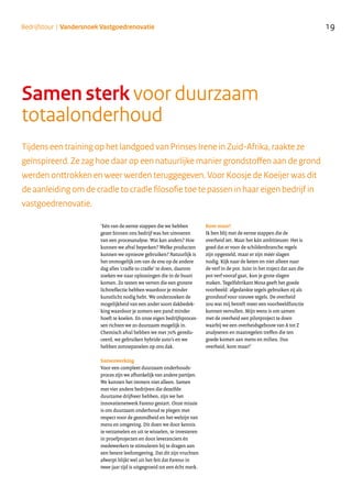 Tijdens een training op het landgoed van Prinses Irene in Zuid-Afrika, raakte ze
geïnspireerd. Ze zag hoe daar op een natuurlijke manier grondstoffen aan de grond
werden onttrokken en weer werden teruggegeven. Voor Koosje de Koeijer was dit
de aanleiding om de cradle to cradle filosofie toe te passen in haar eigen bedrijf in
vastgoedrenovatie.
‘Eén van de eerste stappen die we hebben
gezet binnen ons bedrijf was het uitvoeren
van een procesanalyse. Wat kan anders? Hoe
kunnen we afval beperken? Welke producten
kunnen we opnieuw gebruiken? Natuurlijk is
het onmogelijk om van de ene op de andere
dag alles ‘cradle to cradle’ te doen, daarom
zoeken we naar oplossingen die in de buurt
komen. Zo testen we verven die een grotere
lichtreflectie hebben waardoor je minder
kunstlicht nodig hebt. We onderzoeken de
mogelijkheid van een ander soort dakbedek-
king waardoor je zomers een pand minder
hoeft te koelen. En onze eigen bedrijfsproces-
sen richten we zo duurzaam mogelijk in.
Chemisch afval hebben we met 70% geredu-
ceerd, we gebruiken hybride auto’s en we
hebben zonnepanelen op ons dak.
Samenwerking
Voor een compleet duurzaam onderhouds-
proces zijn we afhankelijk van andere partijen.
We kunnen het immers niet alleen. Samen
met vier andere bedrijven die dezelfde
duurzame drijfveer hebben, zijn we het
innovatienetwerk Fareno gestart. Onze missie
is om duurzaam onderhoud te plegen met
respect voor de gezondheid en het welzijn van
mens en omgeving. Dit doen we door kennis
te verzamelen en uit te wisselen, te investeren
in proefprojecten en door leveranciers én
medewerkers te stimuleren bij te dragen aan
een betere leefomgeving. Dat dit zijn vruchten
afwerpt blijkt wel uit het feit dat Fareno in
twee jaar tijd is uitgegroeid tot een écht merk.
Kom maar!
Ik ben blij met de eerste stappen die de
overheid zet. Maar het kán ambitieuzer. Het is
goed dat er voor de schildersbranche regels
zijn opgesteld, maar er zijn méér slagen
nodig. Kijk naar de keten en niet alleen naar
de verf in de pot. Juist in het traject dat aan die
pot verf vooraf gaat, kun je grote slagen
maken. Tegelfabrikant Mosa geeft het goede
voorbeeld: afgedankte tegels gebruiken zij als
grondstof voor nieuwe tegels. De overheid
zou wat mij betreft meer een voorbeeldfunctie
kunnen vervullen. Mijn wens is om samen
met de overheid een pilotproject te doen
waarbij we een overheidsgebouw van A tot Z
analyseren en maatregelen treffen die ten
goede komen aan mens en milieu. Dus
overheid, kom maar!’
Samen sterk voor duurzaam
totaalonderhoud
19Bedrijfstour | Vandersnoek Vastgoedrenovatie
 