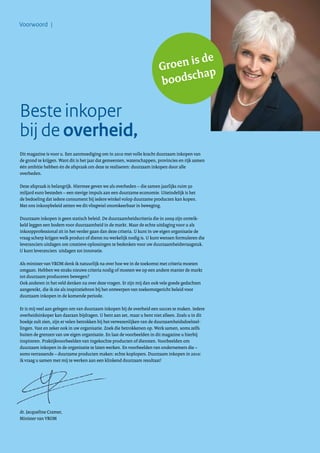 Voorwoord |
Beste inkoper
bij de overheid,
Dit magazine is voor u. Een aanmoediging om in 2010 met volle kracht duurzaam inkopen van
de grond te krijgen. Want dit is het jaar dat gemeenten, waterschappen, provincies en rijk samen
één ambitie hebben én de afspraak om deze te realiseren: duurzaam inkopen door alle
overheden.
Deze afspraak is belangrijk. Hiermee geven we als overheden – die samen jaarlijks ruim 50
miljard euro besteden – een stevige impuls aan een duurzame economie. Uiteindelijk is het
de bedoeling dat iedere consument bij iedere winkel volop duurzame producten kan kopen.
Met ons inkoopbeleid zetten we dit vliegwiel onomkeerbaar in beweging.
Duurzaam inkopen is geen statisch beleid. De duurzaamheidscriteria die in 2009 zijn ontwik-
keld leggen een bodem voor duurzaamheid in de markt. Maar de echte uitdaging voor u als
inkoopprofessional zit in het verder gaan dan deze criteria. U kunt in uw eigen organisatie de
vraag scherp krijgen welk product of dienst nu werkelijk nodig is. U kunt wensen formuleren die
leveranciers uitdagen om creatieve oplossingen te bedenken voor uw duurzaamheidsvraagstuk.
U kunt leveranciers uitdagen tot innovatie.
Als minister van VROM denk ik natuurlijk na over hoe we in de toekomst met criteria moeten
omgaan. Hebben we straks nieuwe criteria nodig of moeten we op een andere manier de markt
tot duurzaam produceren bewegen?
Ook anderen in het veld denken na over deze vragen. Er zijn mij dan ook vele goede gedachten
aangereikt, die ik zie als inspiratiebron bij het ontwerpen van toekomstgericht beleid voor
duurzaam inkopen in de komende periode.
Er is mij veel aan gelegen om van duurzaam inkopen bij de overheid een succes te maken. Iedere
overheidsinkoper kan daaraan bijdragen. U bent aan zet, maar u bent niet alleen. Zoals u in dit
boekje zult zien, zijn er velen betrokken bij het verwezenlijken van de duurzaamheidsdoelstel-
lingen. Vast en zeker ook in uw organisatie. Zoek die betrokkenen op. Werk samen, soms zelfs
buiten de grenzen van uw eigen organisatie. En laat de voorbeelden in dit magazine u hierbij
inspireren. Praktijkvoorbeelden van ingekochte producten of diensten. Voorbeelden om
duurzaam inkopen in de organisatie te laten werken. En voorbeelden van ondernemers die –
soms verrassende – duurzame producten maken: echte koplopers. Duurzaam inkopen in 2010:
ik vraag u samen met mij te werken aan een klinkend duurzaam resultaat!
dr. Jacqueline Cramer,
Minister van VROM
Groen is de
boodschap
 