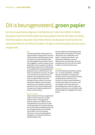 35Bedrijfstour | Crown Van Gelder
Een pluim waterdamp stijgt op uit de fabriek van Crown Van Gelder in Velsen.
Een grote machinehal biedt plaats aan twee papiermachines die ieder uur zestig
kilometer papier uitspuwen. Op enkele meters van de papiermachines bevindt
zich de werkkamer van Miklas Dronkers. Hij legt uit waarom papier een duurzaam
imago heeft.
Bos
‘De buitenwereld denkt vaak dat papier van
tropisch hardhout wordt gemaakt. Crown Van
Gelder produceert uitsluitend papier op basis
van celstof uit duurzaam beheerde bossen.
Voor iedere gekapte boom worden er twee of
drie teruggeplant, waarbij we zorgen voor een
goede balans met het ecosysteem. Dankzij de
papierindustrie groeit het bos in West-Europa.
In 2005 hadden wij als eerste papierfabriek in
Nederland het FSC- en PEFC-keurmerk. Niet
alleen onze grondstof is duurzaam, we zorgen
er ook voor dat onze processen dat zijn. Zo
beperken we het energieverbruik, gaat het
water er na gebruik schoon weer uit en
vermijden we zware metalen of risicovolle
chemicaliën. Bedenk je ook dat de papier-
industrie een van de weinige is waarvan de
grondstof voor 75% opnieuw ingezet wordt;
ons papier wordt na gebruik gerecycled tot
kranten, tissues en karton.
Water uit de kraan
Papier is als water uit de kraan. Je gebruikt het
zonder er bij stil te staan dat er een hele
industrie achter zit. Twee gigantische
machines spuwen met snelheden tot wel
zestig kilometer per uur papier uit in rollen
van vijf meter breed en een tiende millimeter
dik. Een heel delicaat en hightech product dat
aan de hoogste kwaliteits- én milieueisen
moet voldoen. Voor mij als directeur
Operations en met procestechnologie als
achtergrond, is het bijzonder boeiend om
hierbij betrokken te zijn.
We staan middenin de maatschappij met een
ogenschijnlijk normaal product. We houden
rekening met tal van stakeholders: onze
klanten – waaronder de overheid – onze
driehonderd medewerkers, provincie,
Rijkswaterstaat en omwonenden. En we zijn
beursgenoteerd. Bij ons zijn de drie P’s goed
in balans. En daar ben ik best trots op.
Scorecard
Ik vind het bijzonder positief dat de overheid
ons – en andere stakeholders – betrokken
heeft bij het opstellen van inkoopcriteria.
Wij lopen voorop in duurzaamheid en kunnen
dus goed adviseren. Wat ik mis is een
scorecard. Nu wordt er alleen beoordeeld of
een leverancier voldoet aan de criteria, maar
niet hoe góed. Ik zou ervoor pleiten een
puntentelling aan de criteria te hangen. Dat
vergroot de stimulans om te verbeteren omdat
je heel duidelijk kunt vergelijken wie de beste
partij is.’
Dit is beursgenoteerd, groen papier
 