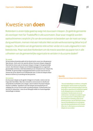 36Organisatie | Gemeente Rotterdam
De aanpak
De Servicedienst Rotterdam geldt als het shared service center voor alle gemeente-
lijke diensten. Sinds 2008 is een speciale adviseur Duurzaam Inkopen aangesteld.
Deze heeft de schone taak om duurzaam inkopen te borgen in het gemeentelijke
concern. Hij informeert inkopers over de beleidsuitgangspunten en organiseert
gezamenlijke activiteiten. Denk bijvoorbeeld aan een inlooplunch voor inkopers bij
de ROTEB. Dit gemeentelijke reinigingsbedrijf boekt successen met de inzet van
mensen die op een afstand van de arbeidsmarkt staan. Zo leren de inkopers elkaar
kennen en komen zij in aanraking met best practices.
Het resultaat
Om duurzaam inkopen op de agenda te krijgen én te houden, moet je over een
lange adem beschikken. Maar door intensief te communiceren en daarbij veel
aansprekende voorbeelden aan te dragen, weet de adviseur Duurzaam Inkopen
mensen te prikkelen. Opvallend is dat veel inkopers duurzaamheid juist als
uitdaging zien om hun functie verder te professionaliseren. Zij beschouwen hun
vak niet als ‘prijsvechten’, maar als een belangrijk middel om maatschappelijke
doelstellingen te behalen.
Kwestie van doen
Rotterdam is al een tijdje goed op weg met duurzaam inkopen. Zo gold de gemeente
als voorloper met Fair Tradekoffie in alle automaten. Daar waar mogelijk worden
opdrachtnemers verplicht 5% van de contractsom te besteden aan de inzet van lang-
durig werklozen, mensen met een indicatie Wet sociale werkvoorziening (Wsw’ers) of
stagiairs. De ambitie van de gemeente reikt echter verder en is ook uitgewerkt in een
beleidsnota. Maar wat doet Rotterdam om de mooie woorden op papier tot in alle
uithoeken van de gemeentelijke organisatie te vertalen in duurzame daden?
‘Om onze doelstellingen te realiseren, is draagvlak
heel belangrijk. Daarom moeten we als gemeente
volop blijven sturen op bewustwording en moet het
bestuurlijk en organisatorisch volledig zijn ingebed
in alle inkoopprocessen en in de planning- en
controlcyclus. Daarbij moeten we ons wel
realiseren dat er veel zaken om aandacht vragen.
Je moet dus permanent in dialoog blijven over
duurzaamheid en verbinding zoeken met de
primaire processen. Hou het dicht bij de mensen,
zorg voor betrokkenheid en zet in op projecten
waar échte duurzaamheidswinst valt te boeken.
Alleen met z’n allen kunnen we van duurzaam
inkopen een succes maken.’
Hans Velt,
adviseur Duurzaam Inkopen Servicedienst Rotterdam:
.......................................................................................................
 