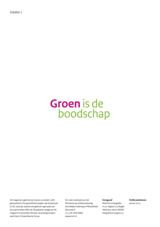 Groen is de
boodschap
Dit is een publicatie van het
Ministerie van Volkshuisvesting,
Ruimtelijke Ordening en Milieubeheer
Rijnstraat 8
2515 XP DEN HAAG
www.vrom.nl
Publicatiedatum
januari 2010
Fotograaf
Mark Prins Fotografie
m.u.v. Pagina’s 03 (Rogier
Veldman), 06/07 (VROM
fotografie) en pagina 37.
Colofon |
Dit magazine is gedrukt op Cocoon uncoated 100%
gerecycled en FSC gecertificeerd papier. Het drukproces
is CO2 neutraal, waarbij ook gebruik is gemaakt van
duurzame inkten (IPA vrij). De papieren oplage van dit
magazine is bovendien klimaat-neutraal gecompen-
seerd door Climate Neutral Group.
 