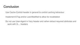 Conclusion
Use Cache-Control header in general to control caching behaviour
Implement ETag and/or Last-Modified to allow for revalidation
Do not use User-Agent in Vary header and rather extract required attributes and
work with X-... headers
 