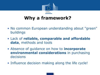 • No common European understanding about "green"
buildings
• Lack of reliable, comparable and affordable
data, methods and tools
• Absence of guidance on how to incorporate
environmental considerations in purchasing
decisions
• Influence decision making along the life cycle!
Why a framework?
 