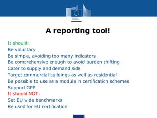 • It should:
• Be voluntary
• Be simple, avoiding too many indicators
• Be comprehensive enough to avoid burden shifting
• Cater to supply and demand side
• Target commercial buildings as well as residential
• Be possible to use as a module in certification schemes
• Support GPP
• It should NOT:
• Set EU wide benchmarks
• Be used for EU certification
A reporting tool!
 