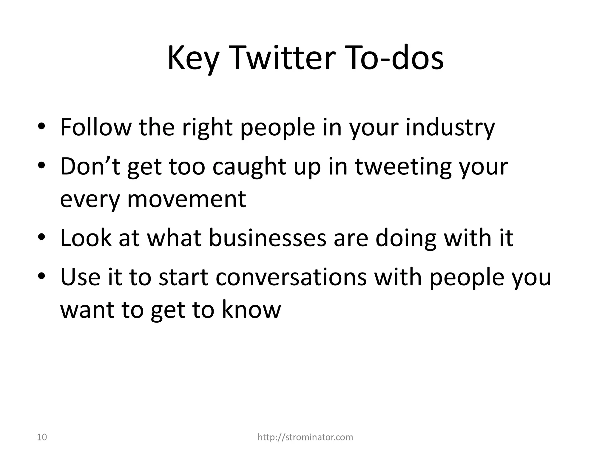 10
Key Twitter To-dos
• Follow the right people in your industry
• Don’t get too caught up in tweeting your
every movement
• Look at what businesses are doing with it
• Use it to start conversations with people you
want to get to know
http://strominator.com