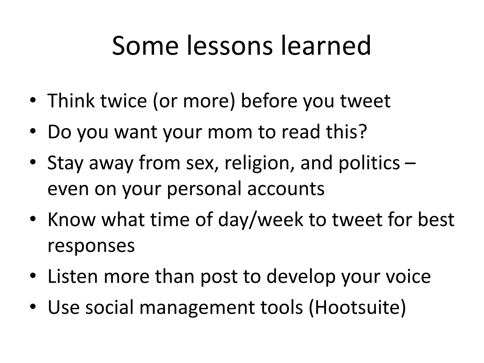 Some lessons learned
• Think twice (or more) before you tweet
• Do you want your mom to read this?
• Stay away from sex, religion, and politics –
even on your personal accounts
• Know what time of day/week to tweet for best
responses
• Listen more than post to develop your voice
• Use social management tools (Hootsuite)