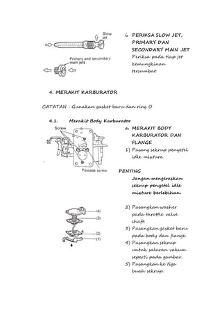 i. PERIKSA SLOW JET, 
PRIMARY DAN 
SECONDARY MAIN JET 
Periksa pada tiap jet 
kemungkinan 
tersumbat. 
4. MERAKIT KARBURATOR 
CATATAN : Gunakan gasket baru dan ring O 
4.1. Merakit Body Karburator 
a. MERAKIT BODY 
KARBURATOR DAN 
FLANGE 
1) Pasang sekrup penyetel 
idle mixture. 
PENTING 
Jangan mengeraskan 
sekrup penyetel idle 
mixture berlebihan. 
2) Pasangkan washer 
pada throttle valve 
shaft. 
3) Pasangkan gasket baru 
pada body dan flange. 
4) Pasangkan sekrup 
untuk saluran vakum 
seperti pada gambar. 
5) Pasangkan ke tiga 
buah sekrup. 
 