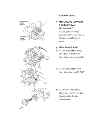 PENAHANNYA 
f. MEMASANG VENTURI 
PRIMARY DAN 
SECONDARY 
Pasangkan venturi 
primary dan secondary 
dengan gasket yang 
baru. 
g. MEMASANG AAP 
1) Pasangkan steel ball, 
penutup outlet AAP 
dan pegas yang pendek. 
2) Pasangkan steel ball 
dan penutup inlet AAP 
3) Pasang diaphragm, 
pegas dan AAP housing 
dengan tiga buah 
sekrupnya. 
 
