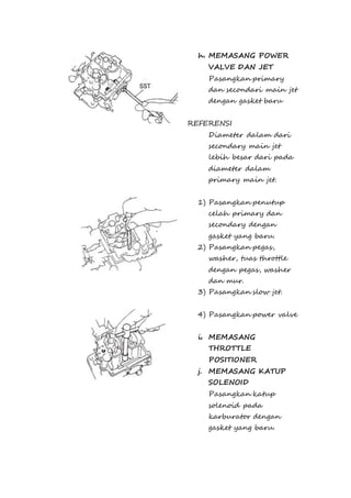 h. MEMASANG POWER 
VALVE DAN JET 
Pasangkan primary 
dan secondari main jet 
dengan gasket baru 
REFERENSI 
Diameter dalam dari 
secondary main jet 
lebih besar dari pada 
diameter dalam 
primary main jet. 
1) Pasangkan penutup 
celah primary dan 
secondary dengan 
gasket yang baru. 
2) Pasangkan pegas, 
washer, tuas throttle 
dengan pegas, washer 
dan mur. 
3) Pasangkan slow jet. 
4) Pasangkan power valve 
i. MEMASANG 
THROTTLE 
POSITIONER 
j. MEMASANG KATUP 
SOLENOID 
Pasangkan katup 
solenoid pada 
karburator dengan 
gasket yang baru. 
 