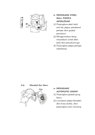 k. MEMASANG STEEL 
BALL POMPA 
AKSELERASI 
1) Pasangkan steel ball 
out let, pegas, pemberat 
pompa dan gasket 
penahan. 
2) Menggunakan tang, 
masukkan inlet steel 
ball dan penahannya. 
3) Pasangkan pegas pompa 
akselerasi. 
4.2. Merakit Air Horn 
a. MEMASANG 
AUTOMATIC CHOKE 
1) Pasangkan gasket yang 
baru. 
2) Luruskan pegas bimetal 
dan tuas choke, dan 
pasangkan coil housing. 
 