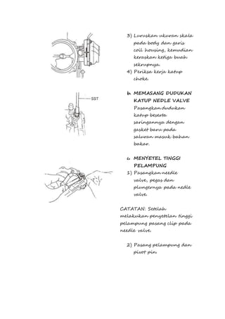 3) Luruskan ukuran skala 
pada body dan garis 
coil housing, kemudian 
keraskan ketiga buah 
sekrupnya. 
4) Periksa kerja katup 
choke. 
b. MEMASANG DUDUKAN 
KATUP NEDLE VALVE 
Pasangkan dudukan 
katup beserta 
saringannya dengan 
gasket baru pada 
saluran masuk bahan 
bakar. 
c. MENYETEL TINGGI 
PELAMPUNG 
1) Pasangkan needle 
valve, pegas dan 
plungernya pada nedle 
valve. 
CATATAN: Setelah 
melakukan penyetelan tinggi 
pelampung pasang clip pada 
needle valve. 
2) Pasang pelampung dan 
pivot pin. 
 
