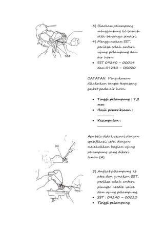 3) Biarkan pelampung 
menggantung ke bawah 
oleh beratnya sendiri. 
4) Menggunakan SST, 
periksa celah antara 
ujung pelampung dan 
air horn. 
 SST 09240 – 00014 
dan 09240 – 00020 
CATATAN: Pengukuran 
dilakukan tanpa terpasang 
gasket pada air horn. 
 Tinggi pelampung : 7,2 
mm 
 Hasil pemeriksaan : 
.................... 
 Kesimpulan : 
.............................. 
Apabila tidak sesuai dengan 
spesifikasi, setel dengan 
melekukkan bagian ujung 
pelampung yang diberi 
tanda (A). 
5) Angkat pelampung ke 
atas dan gunakan SST, 
periksa celah antara 
plunger needle valve 
dan ujung pelampung. 
 SST : 09240 – 00020 
 Tinggi pelampung 
 