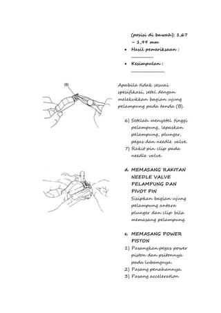(posisi di bawah): 1,67 
– 1,99 mm 
 Hasil pemeriksaan : 
.................... 
 Kesimpulan : 
.............................. 
Apabila tidak sesuai 
spesifikasi, setel dengan 
melekukkan bagian ujung 
pelampung pada tanda (B). 
6) Setelah menyetel tinggi 
pelampung, lepaskan 
pelampung, plunger, 
pegas dan needle valve. 
7) Rakit pin clip pada 
needle valve. 
d. MEMASANG RAKITAN 
NEEDLE VALVE 
PELAMPUNG DAN 
PIVOT PIN 
Sisipkan bagian ujung 
pelampung antara 
plunger dan clip bila 
memasang pelampung. 
e. MEMASANG POWER 
PISTON 
1) Pasangkan pegas power 
piston dan psitonnya 
pada lubangnya. 
2) Pasang penahannya. 
3) Pasang acceleration 
 