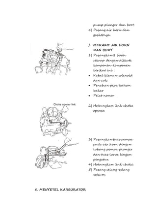 pump plunger dan boot. 
4) Pasang air horn dan 
gasketnya. 
f. MERAKIT AIR HORN 
DAN BODY 
1) Pasangkan 8 buah 
sekrup dengan diikuti 
komponen-komponen 
berikut ini : 
 Kabel kleman solenoid 
dan cuk 
 Penahan pipa bahan 
bakar 
 Pelat nomor 
2) Hubungkan link choke 
opener. 
3) Pasangkan tuas pompa 
pada air horn dengan 
lubang pompa plunger 
dan tuas lurus lengan 
pengatur. 
4) Hubungkan link choke. 
5) Pasang selang-selang 
vakum. 
5. MENYETEL KARBURATOR 
 