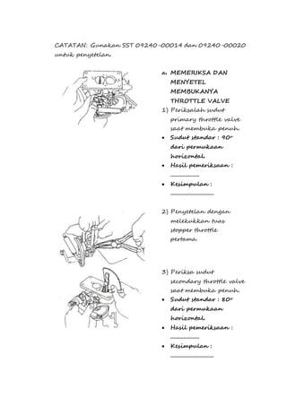 CATATAN: Gunakan SST 09240-00014 dan 09240-00020 
untuk penyetelan. 
a. MEMERIKSA DAN 
MENYETEL 
MEMBUKANYA 
THROTTLE VALVE 
1) Periksalah sudut 
primary throttle valve 
saat membuka penuh. 
 Sudut standar : 90o 
dari permukaan 
horizontal. 
 Hasil pemeriksaan : 
.................... 
 Kesimpulan : 
.............................. 
2) Penyetelan dengan 
melekukkan tuas 
stopper throttle 
pertama. 
3) Periksa sudut 
secondary throttle valve 
saat membuka penuh. 
 Sudut standar : 80o 
dari permukaan 
horizontal. 
 Hasil pemeriksaan : 
.................... 
 Kesimpulan : 
.............................. 
 