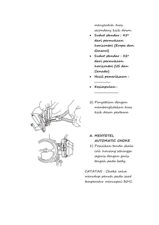 menyentuh tuas 
secondary kick down. 
 Sudut standar : 45o 
dari permukaan 
horizontal (Eropa dan 
General) 
 Sudut standar : 52o 
dari permukaan 
horizontal (US dan 
Canada) 
 Hasil pemeriksaan : 
.................... 
 Kesimpulan : 
.............................. 
2) Penyetelan dengan 
membengkokkan tuas 
kick down pertama 
d. MENYETEL 
AUTOMATIC CHOKE 
1) Posisikan tanda skala 
coil housing sehingga 
segaris dengan garis 
tengah pada body. 
CATATAN : Choke valve 
menutup penuh pada saat 
temperatur mencapai 30oC. 
 