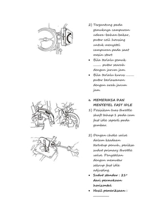 2) Tergantung pada 
gemuknya campuran 
udara-bahan bakar, 
putar coil housing 
untuk menyetel 
campuran pada saat 
mesin start. 
 Bila terlalu gemuk 
.......... putar searah 
dengan jarum jam. 
 Bila terlalu kurus .......... 
putar berlawanan 
dengan arah jarum 
jam. 
e. MEMERIKSA DAN 
MENYETEL FAST IDLE 
1) Posisikan tuas throttle 
shaft tahap 1 pada cam 
fast idle seperti pada 
gambar. 
2) Dengan choke valve 
dalam keadaan 
tertutup penuh, periksa 
sudut primary throttle 
valve. Penyetelan 
dengan memutar 
sekrup fast idle 
adjusting. 
 Sudut standar : 21o 
dari permukaan 
horizontal 
 Hasil pemeriksaan : 
.................... 
 