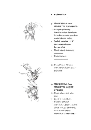  Kesimpulan : 
.............................. 
f. MEMERIKSA DAN 
MENYETEL UNLOADER 
1) Dengan primary 
throttle valve keadaan 
terbuka penuh, periksa 
sudut choke valve. 
 Sudut standar : 41o 
dari permukaan 
horizontal. 
 Hasil pemeriksaan : 
.................... 
 Kesimpulan : 
.............................. 
2) Penyetelan dengan 
membengkokkan tuas 
fast idle 
g. MEMERIKSA DAN 
MENYETEL CHOKE 
OPENER 
1) Pasangkan fast idle 
cam 
 Sambil menahan 
throttle sedikit 
membuka, tekan choke 
valve hingga tertutup, 
dan tahan tetap 
menutup saat throttle 
 
