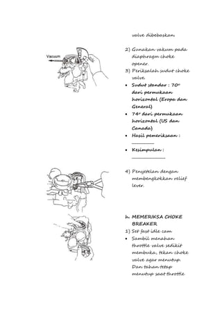 valve dibebaskan. 
2) Gunakan vakum pada 
diaphragm choke 
opener. 
3) Periksalah sudut choke 
valve. 
 Sudut standar : 70o 
dari permukaan 
horizontal (Eropa dan 
General) 
 74o dari permukaan 
horizontal (US dan 
Canada) 
 Hasil pemeriksaan : 
.................... 
 Kesimpulan : 
.............................. 
4) Penyetelan dengan 
membengkokkan relief 
lever. 
h. MEMERIKSA CHOKE 
BREAKER 
1) Set fast idle cam 
 Sambil menahan 
throttle valve sedikit 
membuka, tekan choke 
valve agar menutup. 
Dan tahan tetap 
menutup saat throttle 
 