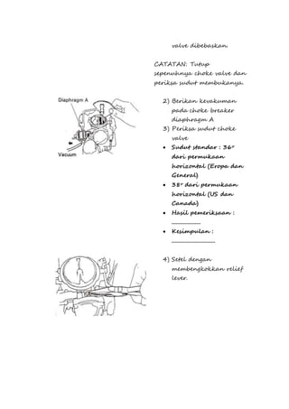 valve dibebaskan. 
CATATAN: Tutup 
sepenuhnya choke valve dan 
periksa sudut membukanya. 
2) Berikan kevakuman 
pada choke breaker 
diaphragm A 
3) Periksa sudut choke 
valve 
 Sudut standar : 36o 
dari permukaan 
horizontal (Eropa dan 
General) 
 38o dari permukaan 
horizontal (US dan 
Canada) 
 Hasil pemeriksaan : 
.................... 
 Kesimpulan : 
.............................. 
4) Setel dengan 
membengkokkan relief 
lever. 
 