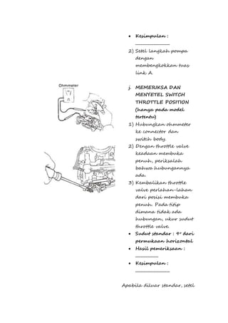  Kesimpulan : 
.............................. 
2) Setel langkah pompa 
dengan 
membengkokkan tuas 
link A. 
j. MEMERIKSA DAN 
MENYETEL SWITCH 
THROTTLE POSITION 
(hanya pada model 
tertentu) 
1) Hubungkan ohmmeter 
ke connector dan 
switch body. 
2) Dengan throttle valve 
keadaan membuka 
penuh, periksalah 
bahwa hubungannya 
ada. 
3) Kembalikan throttle 
valve perlahan-lahan 
dari posisi membuka 
penuh. Pada titip 
dimana tidak ada 
hubungan, ukur sudut 
throttle valve. 
 Sudut standar : 9o dari 
permukaan horizontal 
 Hasil pemeriksaan : 
.................... 
 Kesimpulan : 
.............................. 
Apabila diluar standar, setel 
 