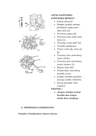 LEPAS KOMPONEN-KOMPONEN 
BERIKUT : 
 Katup solenoid 
 Stopper gasket, pompa 
pemberat, pegas dan 
steel ball (a) 
 Penahan pegas (b) 
 Penahan dan steel ball 
kecil (c) 
 Penutup inlet AAP (d) 
 Throttle positioner 
 Power valve (f), slow jet 
(g) 
 Primary dan secondary 
main jet (h) 
 Primary dan secondary 
small venturi (i) 
 Bagian fast idle 
 Diaphragm secondary 
throttle valve 
 Switch throttle position 
(hanya model tertentu) 
 Skrup penyetel idle 
mixture 
PENTING ! 
 Jangan melepas katup 
throttle dan katup 
choke dari shaftnya 
3. MEMERIKSA KARBURATOR 
Prosedur Pembersihan Secara Umum 
 