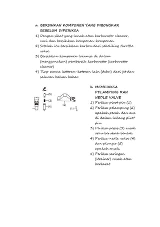 a. BERSIHKAN KOMPONEN YANG DIBONGKAR 
SEBELUM DIPERIKSA 
1) Dengan sikat yang lunak atau karburator cleaner, 
cuci dan bersihkan komponen-komponen. 
2) Setelah itu bersihkan karbon dari sekeliling throttle 
valve. 
3) Bersihkan komponen lainnya di dalam 
(menggunakan) pembersih karburator (carburator 
cleaner) 
4) Tiup semua kotoran-kotoran lain (debu) dari jet dan 
saluran bahan bakar. 
b. MEMERIKSA 
PELAMPUNG DAN 
NEDLE VALVE 
1) Periksa pivot pin (1) 
2) Periksa pelampung (2) 
apakah pecah dan aus 
di dalam lubang pivot 
pin. 
3) Periksa pegas (3) rusak 
atau berubah bentuk. 
4) Periksa nedle valve (4) 
dan plunger (5) 
apakah rusak. 
5) Periksa saringan 
(strainer) rusak atau 
berkarat 
 