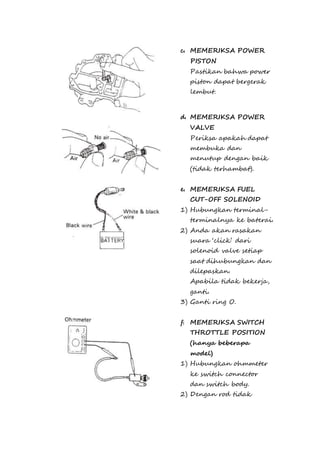 c. MEMERIKSA POWER 
PISTON 
Pastikan bahwa power 
piston dapat bergerak 
lembut. 
d. MEMERIKSA POWER 
VALVE 
Periksa apakah dapat 
membuka dan 
menutup dengan baik 
(tidak terhambat). 
e. MEMERIKSA FUEL 
CUT-OFF SOLENOID 
1) Hubungkan terminal-terminalnya 
ke baterai. 
2) Anda akan rasakan 
suara ‘click’ dari 
solenoid valve setiap 
saat dihubungkan dan 
dilepaskan. 
Apabila tidak bekerja, 
ganti. 
3) Ganti ring O. 
f. MEMERIKSA SWITCH 
THROTTLE POSITION 
(hanya beberapa 
model) 
1) Hubungkan ohmmeter 
ke switch connector 
dan switch body. 
2) Dengan rod tidak 
 
