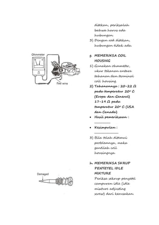 ditekan, periksalah 
bahwa harus ada 
hubungan. 
3) Dengan rod ditekan, 
hubungan tidak ada. 
g. MEMERIKSA COIL 
HOUSING 
1) Gunakan ohmmeter, 
ukur tekanan antara 
tahanan dan terminal 
coil housing. 
2) Tahanannya : 20-22 Ω 
pada temperatur 20o C 
(Eropa dan General) 
17-19 Ω pada 
temperatur 20o C (USA 
dan Canada) 
 Hasil pemeriksaan : 
.................... 
 Kesimpulan : 
.............................. 
3) Bila telah ditemui 
problemnya, maka 
gantilah coil 
housingnya. 
h. MEMERIKSA SKRUP 
PENYETEL IDLE 
MIXTURE 
Periksa sekrup penyetel 
campuran idle (idle 
mixture adjusting 
screw) dari kerusakan. 
 