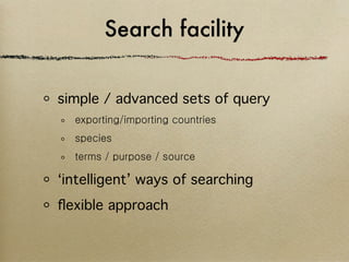 Search facility


simple / advanced sets of query
  exporting/importing countries
  species
  terms / purpose / source

‘intelligent’ ways of searching
ﬂexible approach
 